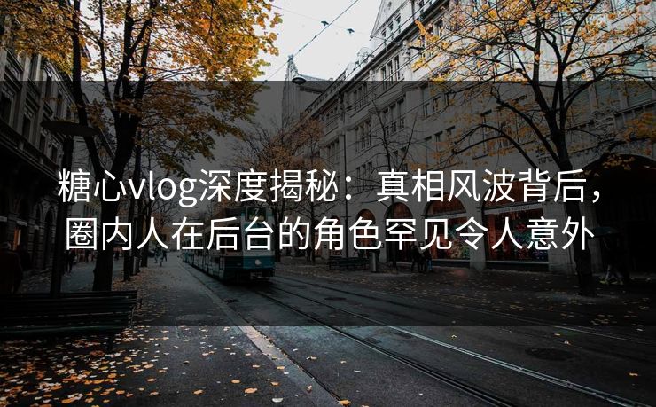 糖心vlog深度揭秘:真相风波背后,圈内人在后台的角色罕见令人意外 糖心vlog深度揭秘:真相风波背后,圈内人在后台的角色罕见令人意外