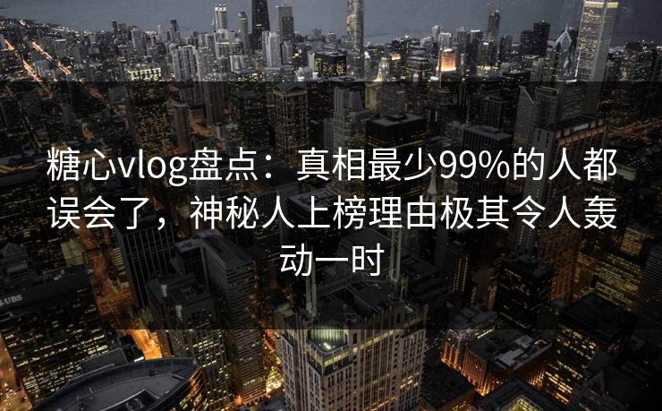 糖心vlog盘点：真相最少99%的人都误会了，神秘人上榜理由极其令人轰动一时