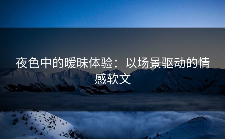 夜色中的暧昧体验：以场景驱动的情感软文