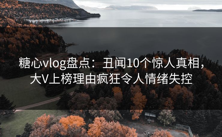 糖心vlog盘点：丑闻10个惊人真相，大V上榜理由疯狂令人情绪失控