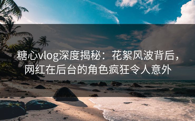 糖心vlog深度揭秘：花絮风波背后，网红在后台的角色疯狂令人意外