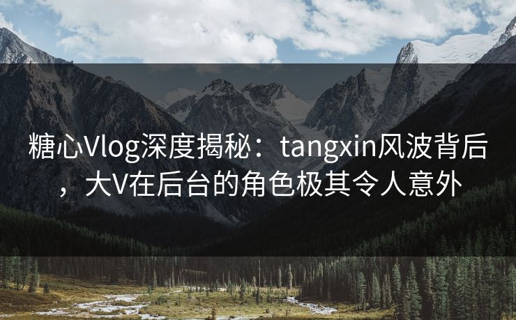 糖心Vlog深度揭秘：tangxin风波背后，大V在后台的角色极其令人意外