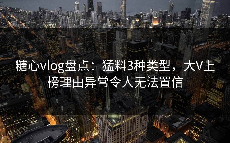 糖心vlog盘点：猛料3种类型，大V上榜理由异常令人无法置信