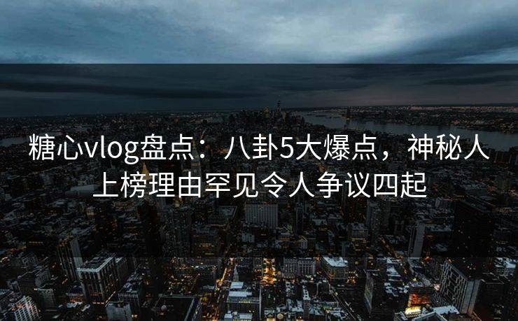 糖心vlog盘点：八卦5大爆点，神秘人上榜理由罕见令人争议四起