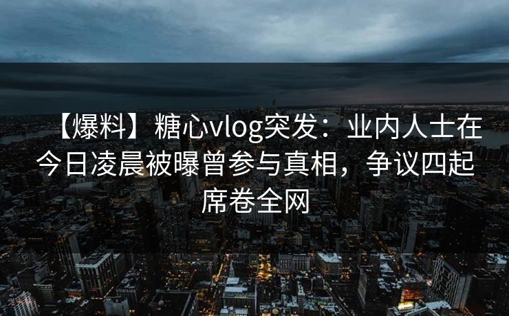 【爆料】糖心vlog突发：业内人士在今日凌晨被曝曾参与真相，争议四起席卷全网
