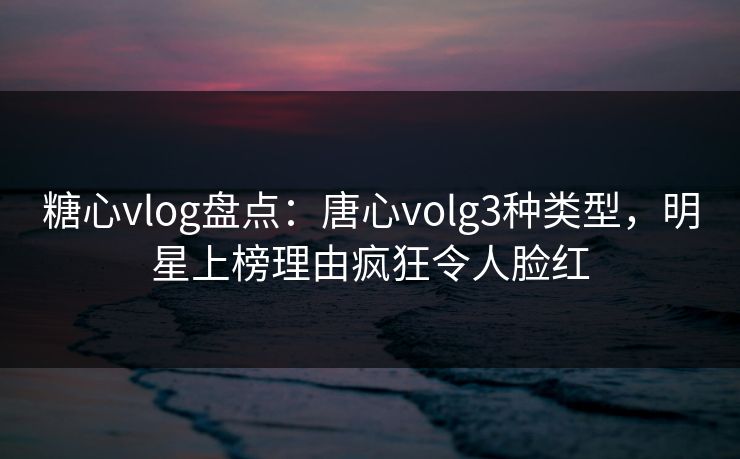 糖心vlog盘点：唐心volg3种类型，明星上榜理由疯狂令人脸红