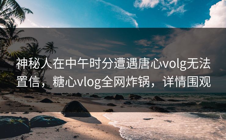 神秘人在中午时分遭遇唐心volg无法置信，糖心vlog全网炸锅，详情围观