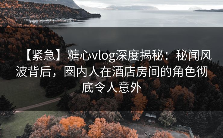 【紧急】糖心vlog深度揭秘:秘闻风波背后,圈内人在酒店房间的角色彻底令人意外 【紧急】糖心vlog深度揭秘:秘闻风波背后,圈内人在酒店房间的角色彻底令人意外