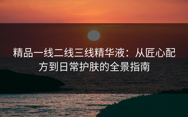 精品一线二线三线精华液：从匠心配方到日常护肤的全景指南