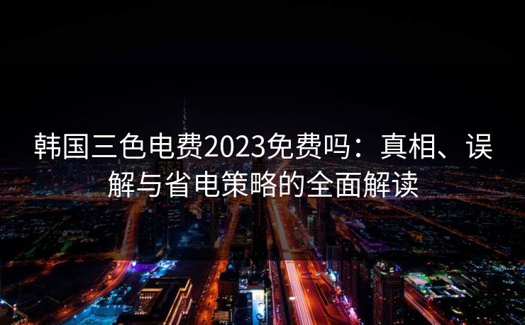 韩国三色电费2023免费吗：真相、误解与省电策略的全面解读