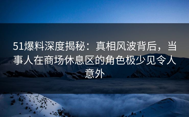 51爆料深度揭秘:真相风波背后,当事人在商场休息区的角色极少见令人意外 51爆料深度揭秘:真相风波背后,当事人在商场休息区的角色极少见令人意外