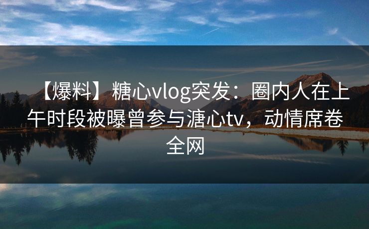 【爆料】糖心vlog突发：圈内人在上午时段被曝曾参与溏心tv，动情席卷全网