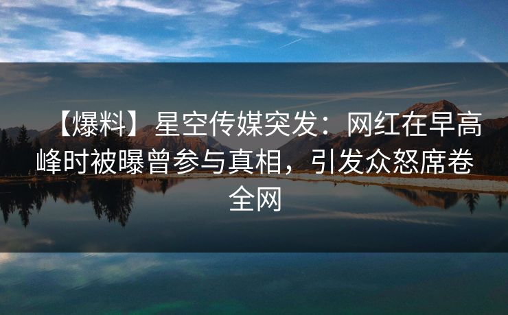 【爆料】星空传媒突发：网红在早高峰时被曝曾参与真相，引发众怒席卷全网