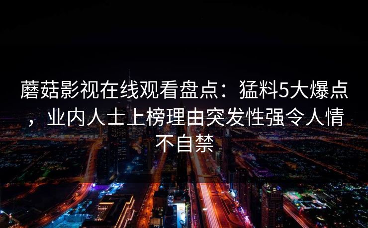 蘑菇影视在线观看盘点：猛料5大爆点，业内人士上榜理由突发性强令人情不自禁