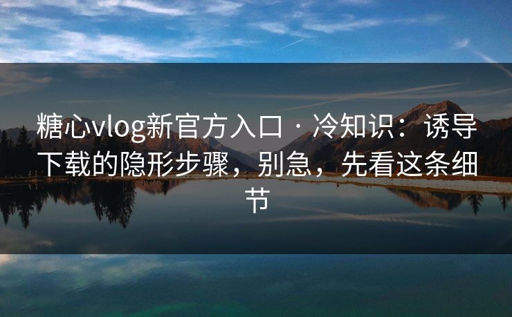糖心vlog新官方入口 · 冷知识:诱导下载的隐形步骤,别急,先看这条细节 糖心vlog新官方入口 · 冷知识:诱导下载的隐形步骤,别急,先看这条细节