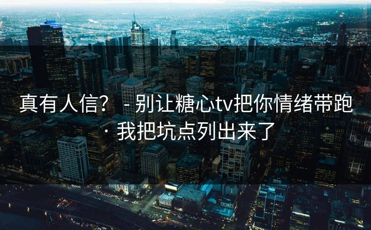 真有人信？ - 别让糖心tv把你情绪带跑 · 我把坑点列出来了