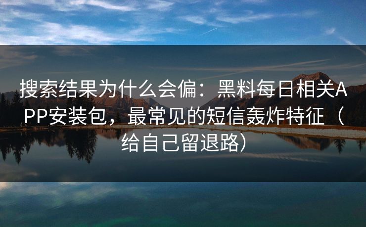 搜索结果为什么会偏：黑料每日相关APP安装包，最常见的短信轰炸特征（给自己留退路）