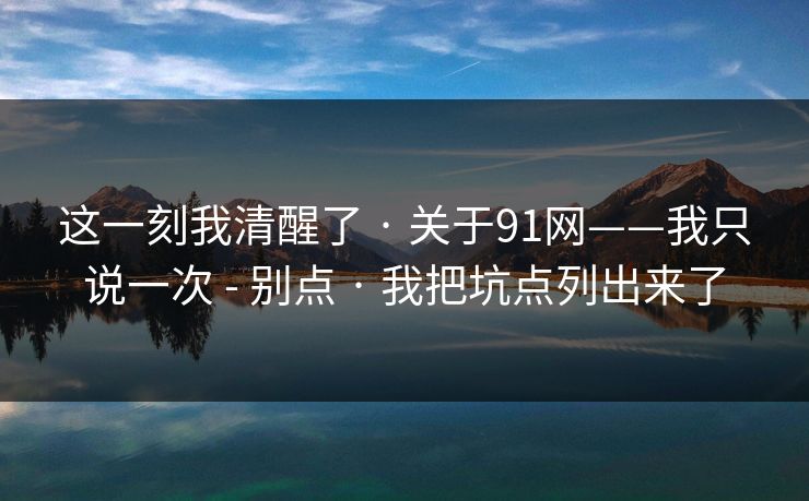 这一刻我清醒了 · 关于91网——我只说一次 - 别点 · 我把坑点列出来了 这一刻我清醒了 · 关于91网——我只说一次 - 别点 · 我把坑点列出来了