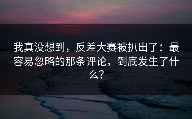 我真没想到,反差大赛被扒出了:最容易忽略的那条评论,到底发生了什么? 我真没想到,反差大赛被扒出了:最容易忽略的那条评论,到底发生了什么?