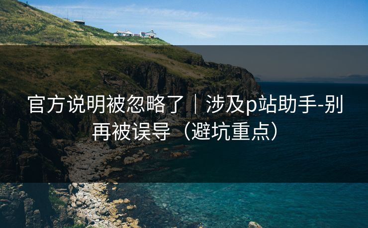 官方说明被忽略了｜涉及p站助手-别再被误导（避坑重点）