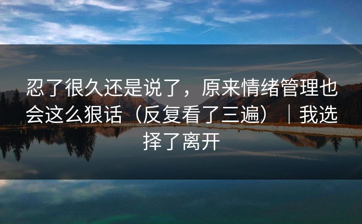 忍了很久还是说了，原来情绪管理也会这么狠话（反复看了三遍）｜我选择了离开