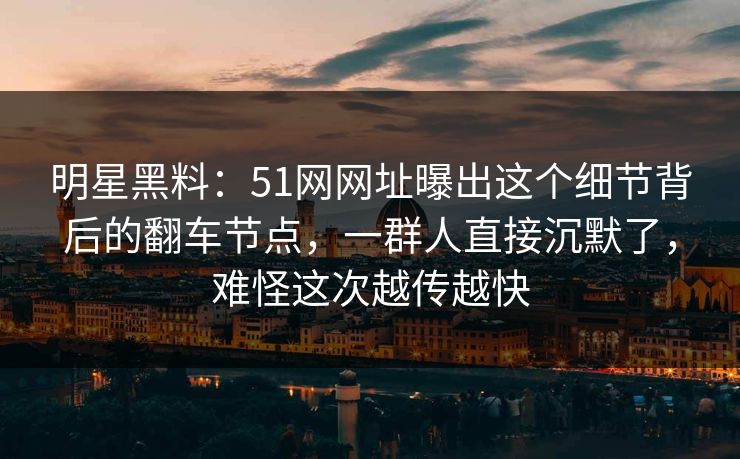 明星黑料：51网网址曝出这个细节背后的翻车节点，一群人直接沉默了，难怪这次越传越快