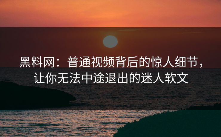 黑料网：普通视频背后的惊人细节，让你无法中途退出的迷人软文