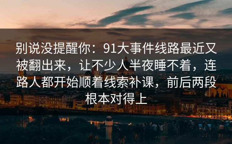 别说没提醒你：91大事件线路最近又被翻出来，让不少人半夜睡不着，连路人都开始顺着线索补课，前后两段根本对得上