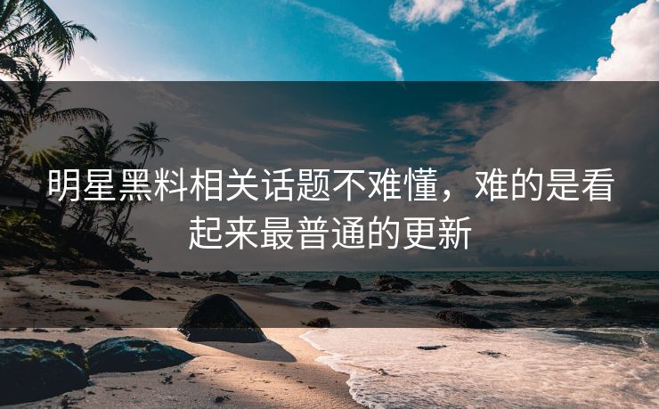 明星黑料相关话题不难懂，难的是看起来最普通的更新