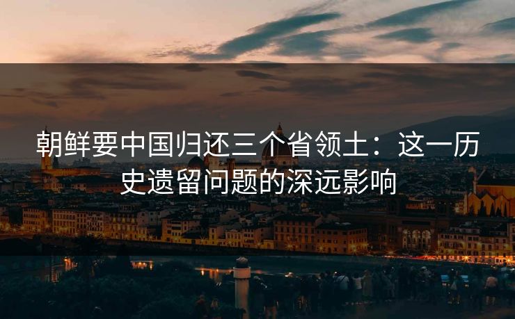 朝鲜要中国归还三个省领土：这一历史遗留问题的深远影响