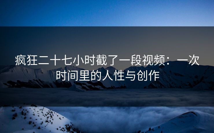 疯狂二十七小时截了一段视频：一次时间里的人性与创作