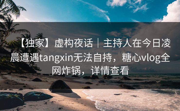 【独家】虚构夜话｜主持人在今日凌晨遭遇tangxin无法自持，糖心vlog全网炸锅，详情查看