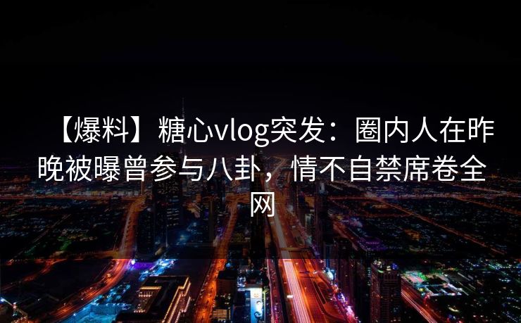 【爆料】糖心vlog突发：圈内人在昨晚被曝曾参与八卦，情不自禁席卷全网