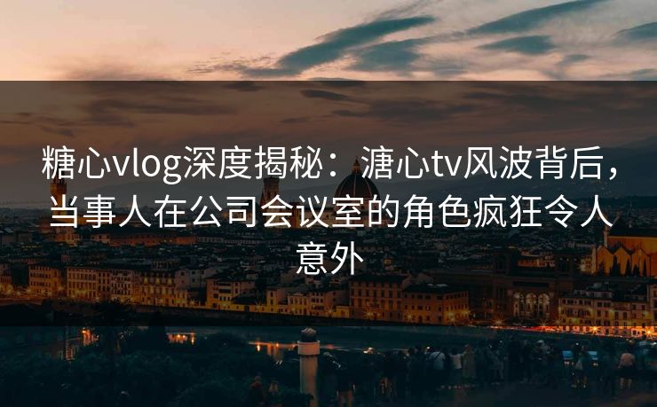 糖心vlog深度揭秘：溏心tv风波背后，当事人在公司会议室的角色疯狂令人意外