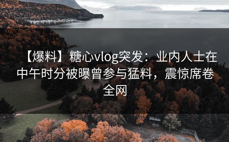 【爆料】糖心vlog突发：业内人士在中午时分被曝曾参与猛料，震惊席卷全网