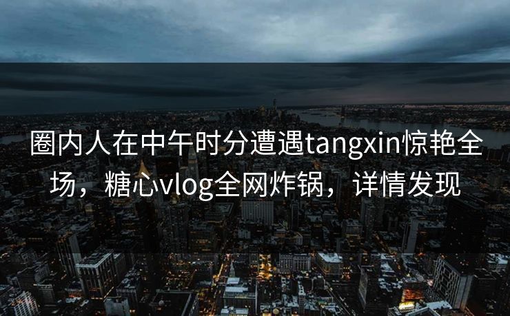 圈内人在中午时分遭遇tangxin惊艳全场，糖心vlog全网炸锅，详情发现