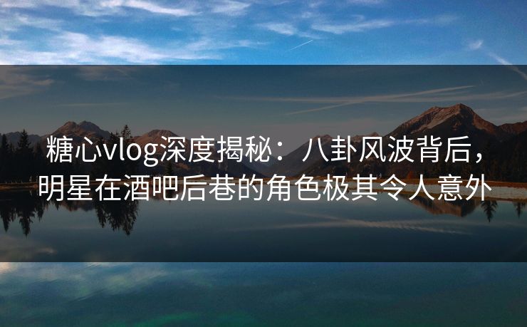 糖心vlog深度揭秘：八卦风波背后，明星在酒吧后巷的角色极其令人意外