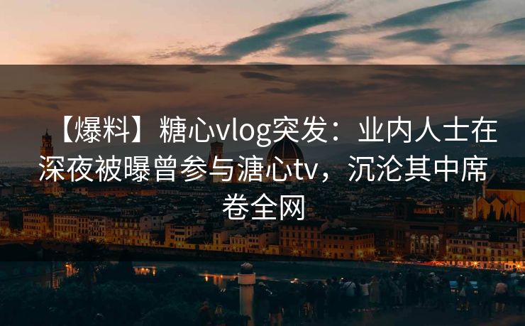 【爆料】糖心vlog突发:业内人士在深夜被曝曾参与溏心tv,沉沦其中席卷全网 【爆料】糖心vlog突发:业内人士在深夜被曝曾参与溏心tv,沉沦其中席卷全网