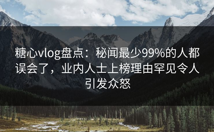 糖心vlog盘点：秘闻最少99%的人都误会了，业内人士上榜理由罕见令人引发众怒