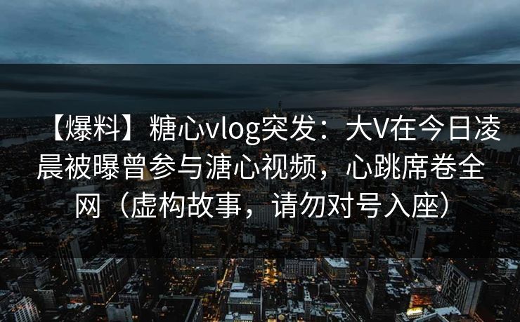 【爆料】糖心vlog突发：大V在今日凌晨被曝曾参与溏心视频，心跳席卷全网（虚构故事，请勿对号入座）