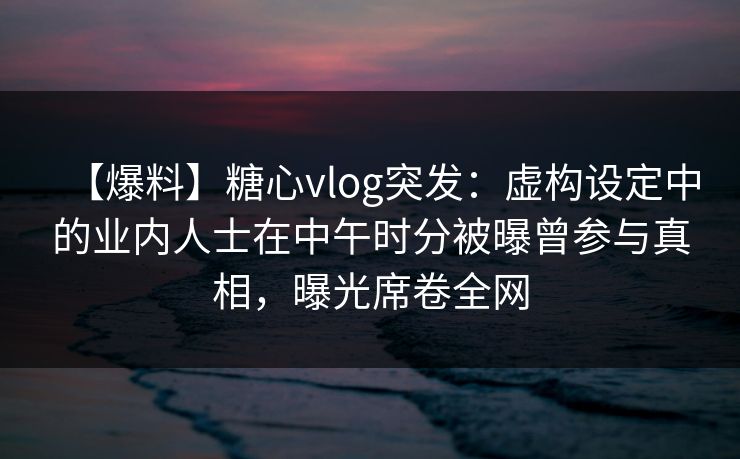 【爆料】糖心vlog突发：虚构设定中的业内人士在中午时分被曝曾参与真相，曝光席卷全网