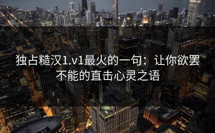 独占糙汉1.v1最火的一句：让你欲罢不能的直击心灵之语