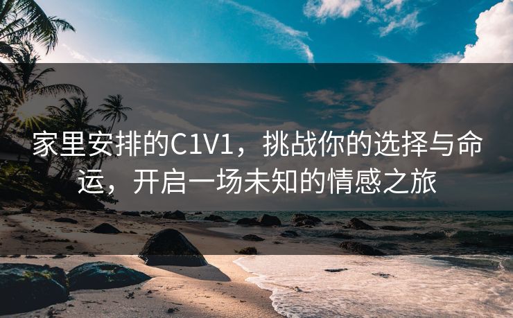 家里安排的C1V1，挑战你的选择与命运，开启一场未知的情感之旅