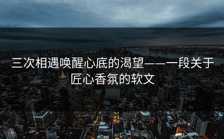 三次相遇唤醒心底的渴望——一段关于匠心香氛的软文 三次相遇唤醒心底的渴望——一段关于匠心香氛的软文