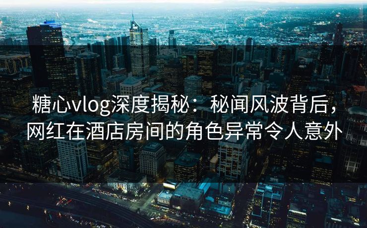 糖心vlog深度揭秘：秘闻风波背后，网红在酒店房间的角色异常令人意外