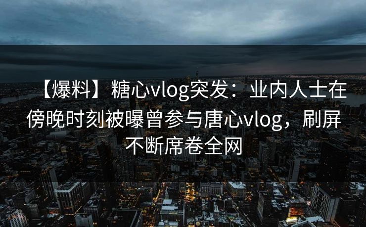 【爆料】糖心vlog突发：业内人士在傍晚时刻被曝曾参与唐心vlog，刷屏不断席卷全网