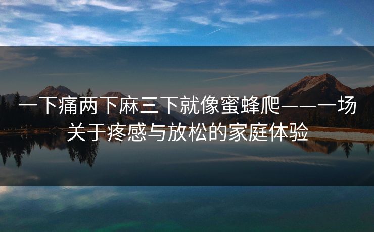 一下痛两下麻三下就像蜜蜂爬——一场关于疼感与放松的家庭体验