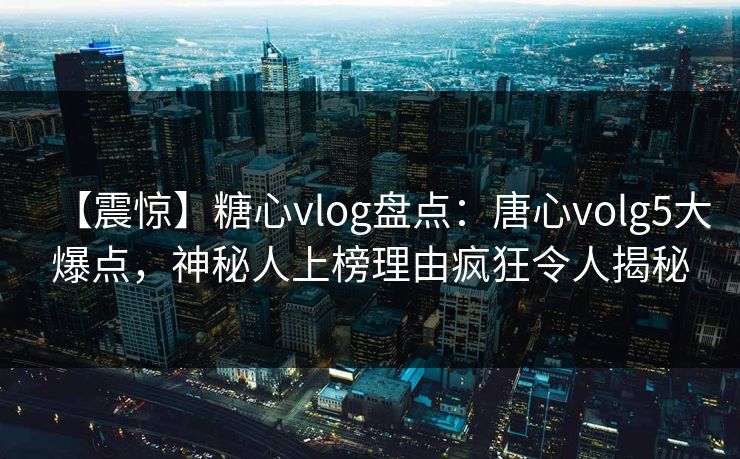 【震惊】糖心vlog盘点：唐心volg5大爆点，神秘人上榜理由疯狂令人揭秘