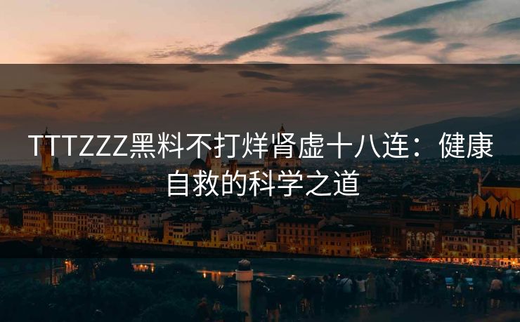 TTTZZZ黑料不打烊肾虚十八连：健康自救的科学之道