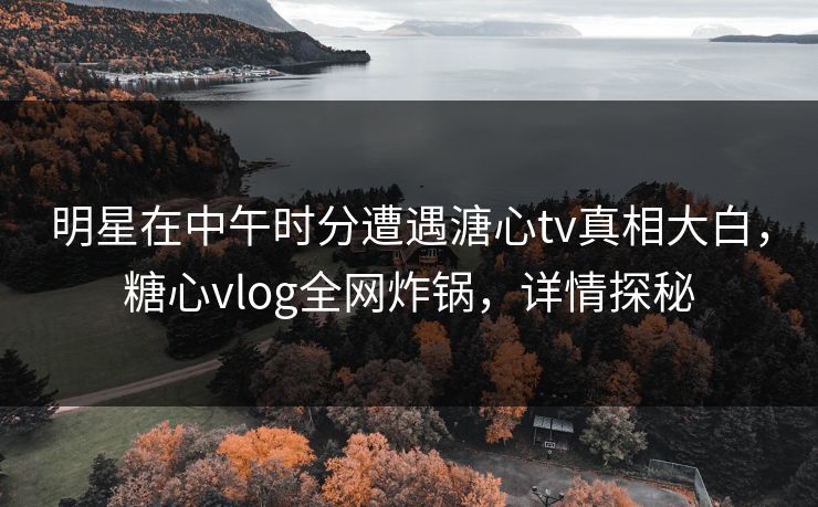 明星在中午时分遭遇溏心tv真相大白，糖心vlog全网炸锅，详情探秘